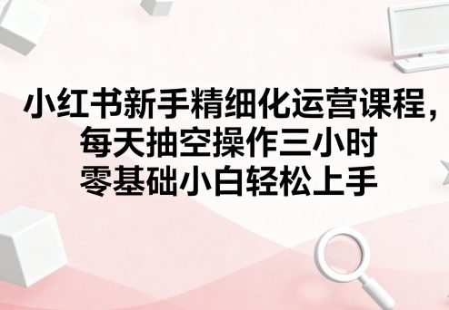 小红书新手精细化运营课程，每天抽空操作三小时，零基础小白轻松上手-副业资源网
