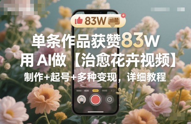 单条作品获赞83W,用AI做【治愈花卉视频】,制作+起号+多种变现,详细教程-副业资源网