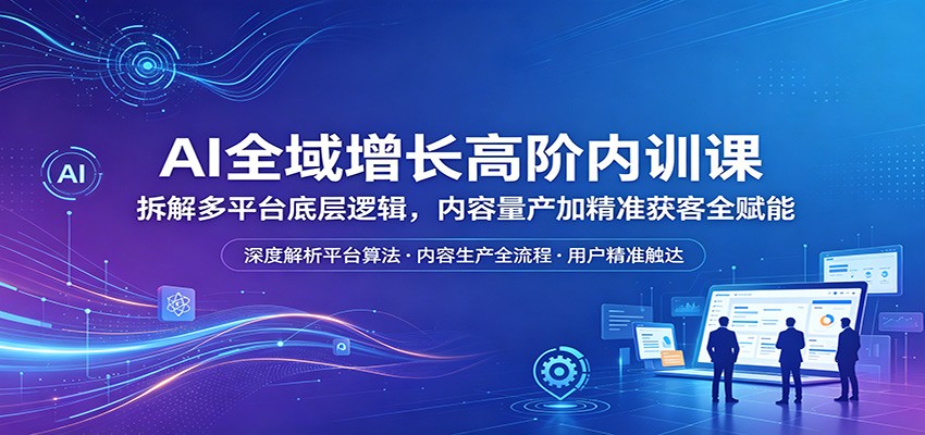 AI全域增长高阶内训课：拆解多平台底层逻辑，内容量产加精准获客全赋能-副业资源网