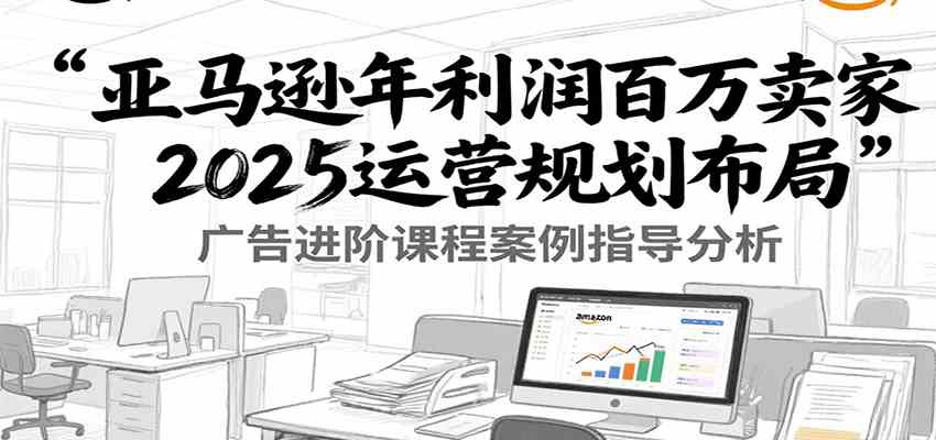 亚马逊年利润百万卖家2025运营规划布局，广告进阶课程案例指导分析-副业资源网