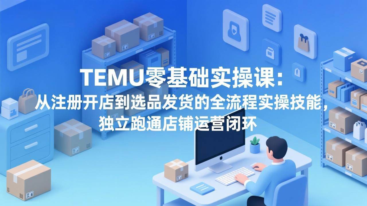 （17568期）TEMU零基础实操课：从注册开店到选品发货的全流程实操技能，独立跑通店铺运营闭环-副业资源网
