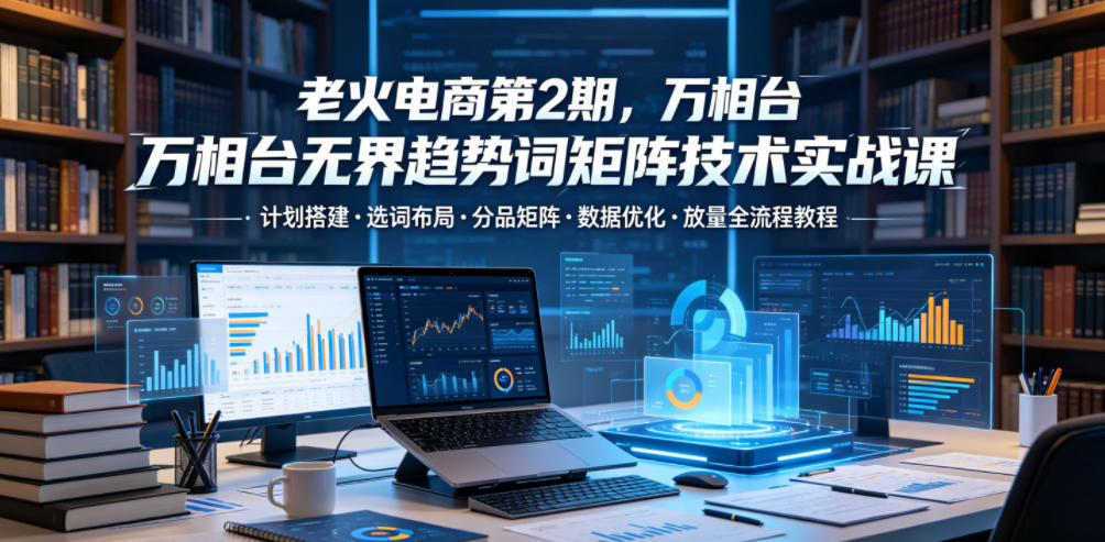 老火电商第2期，万相台无界趋势词矩阵技术实战课，计划搭建・选词布局・分品矩阵・数据优化・放量全流程教程-副业资源网