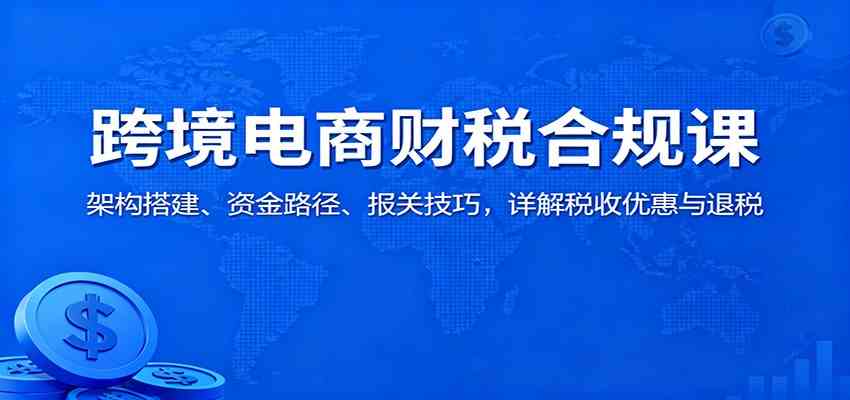 跨境电商财税合规课:架构搭建、资金路径、报关技巧,详解税收优惠与退税-副业资源网