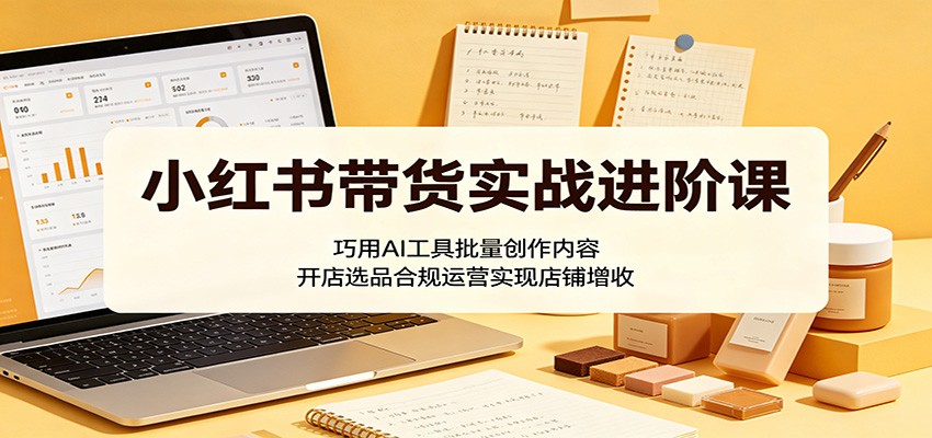 小红书带货实战进阶课：巧用AI工具批量创作内容，开店选品合规运营实现店铺增收-副业资源网