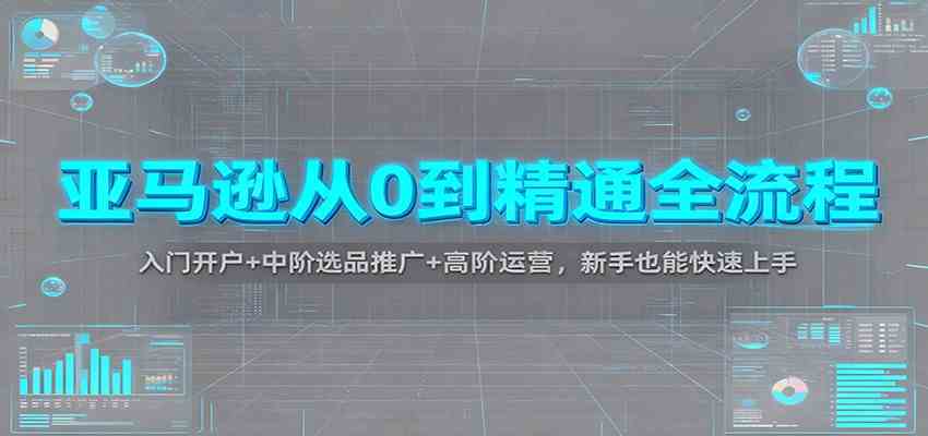 亚马逊从0到精通全流程：入门开户+中阶选品推广+高阶运营，新手也能快速上手-副业资源网