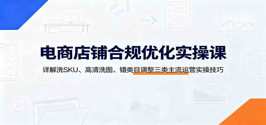 电商店铺合规优化实操课：详解洗SKU、高清洗图、错类目调整三类主流运营实操技巧-副业资源网