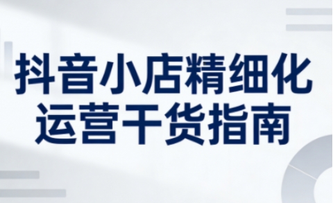抖音小店精细化运营干货指南新版，助力商家系统提升店铺运营能力（更新26年5月）-副业资源网