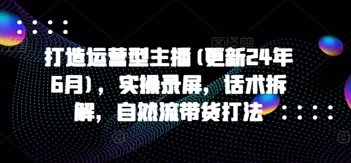 打造运营型主播(更新25年6月)，实操录屏，话术拆解，自然流带货打法-副业资源网