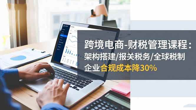 (16509期)跨境电商-财税管理课程:架构搭建/报关税务/全球税制,企业合规成本降30%-副业资源网