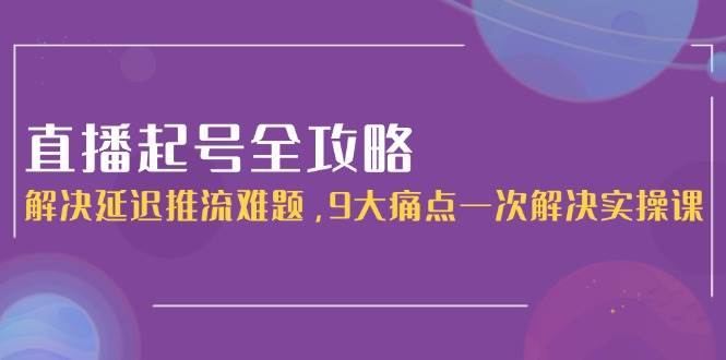 直播起号全攻略：解决延迟推流难题，9大痛点一次解决实操课-副业资源网