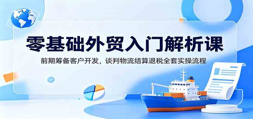 零基础外贸入门解析课:前期筹备客户开发,谈判物流结算退税全套实操流程-副业资源网