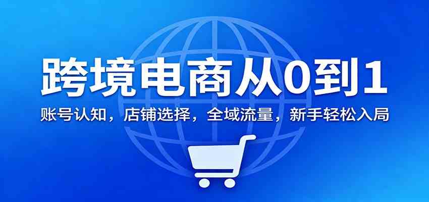 跨境电商从0到1：账号认知，店铺选择，全域流量，新手轻松入局-副业资源网