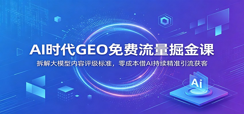 AI时代GEO免费流量掘金课：拆解大模型内容评级标准，零成本借AI持续精准引流获客-副业资源网