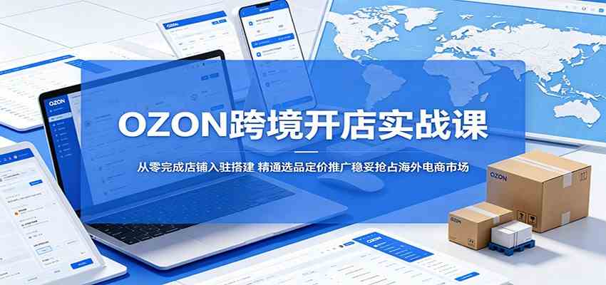 OZON跨境开店实战课：从零完成店铺入驻搭建，精通选品定价推广稳妥抢占海外电商市场-副业资源网