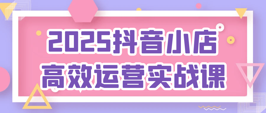 2025抖音小店高效运营实战课-副业资源网