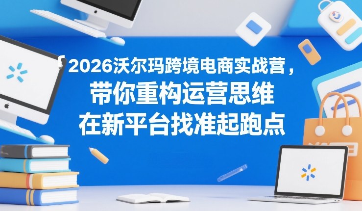 2026沃尔玛跨境电商实战营，带你重构运营思维，在新平台找准起跑点-副业资源网