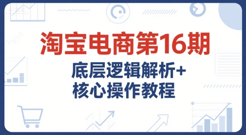 淘宝电商第16期，底层逻辑解析+核心操作教程，运营、推广提升能力的必学课程+配套资料-副业资源网