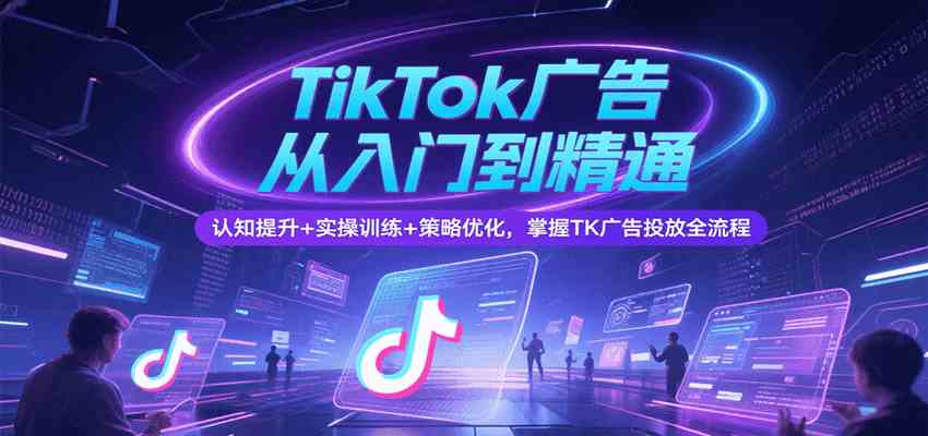 TikTok广告从入门到精通，认知提升+实操训练+策略优化，掌握TK广告投放全流程-副业资源网