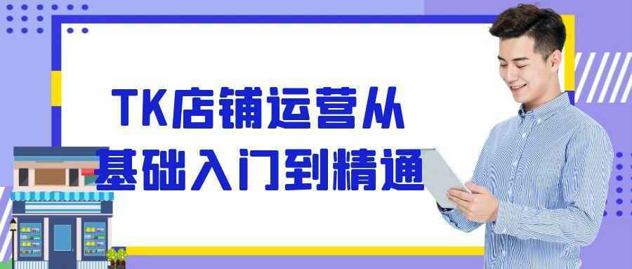 TK店铺运营从基础入门到精通-副业资源网
