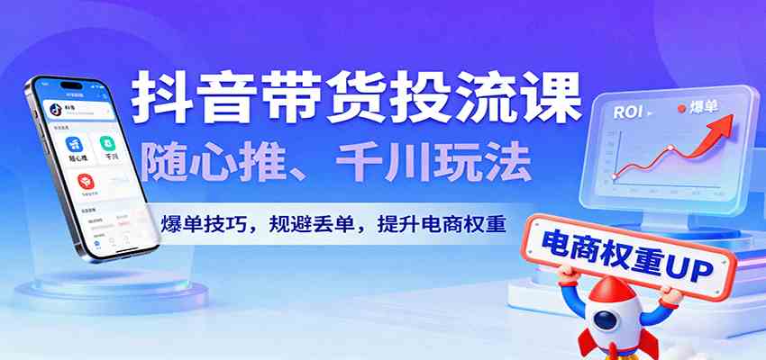 抖音带货投流课，随心推、千川玩法，爆单技巧，规避丢单，提升电商权重-副业资源网