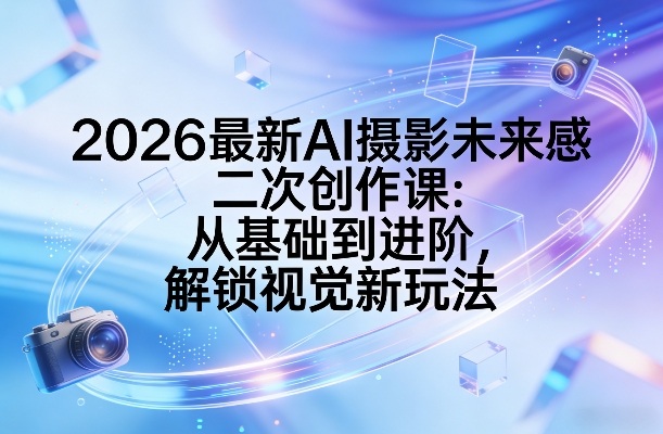 2026最新AI摄影未来感二次创作课：从基础到进阶，解锁视觉新玩法-副业资源网