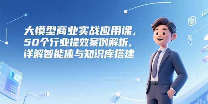 （15274期）大模型商业实战应用课，50个行业提效案例解析，详解智能体与知识库搭建-副业资源网