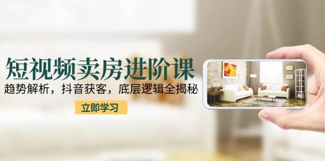 短视频卖房进阶课：趋势解析，抖音获客，底层逻辑全揭秘-副业资源网